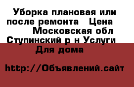 Уборка плановая или после ремонта › Цена ­ 1 000 - Московская обл., Ступинский р-н Услуги » Для дома   